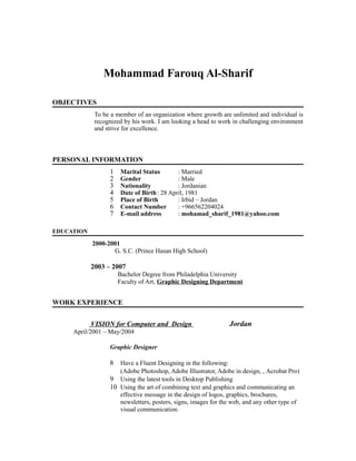 Mohammad Farouq Al-Sharif
OBJECTIVES
To be a member of an organization where growth are unlimited and individual is
recognized by his work. I am looking a head to work in challenging environment
and strive for excellence.
PERSONAL INFORMATION
1 Marital Status : Married
2 Gender : Male
3 Nationality : Jordanian
4 Date of Birth: 28 April, 1981
5 Place of Birth : Irbid – Jordan
6 Contact Number : +966562204024
7 E-mail address : mohamad_sharif_1981@yahoo.com
EDUCATION
2000-2001
G. S.C. (Prince Hasan High School)
2003 – 2007
Bachelor Degree from Philadelphia University
Faculty of Art, Graphic Designing Department
WORK EXPERIENCE
VISION for Computer and Design Jordan
April/2001 – May/2004
Graphic Designer
8 Have a Fluent Designing in the following:
(Adobe Photoshop, Adobe Illustrator, Adobe in design, , Acrobat Pro)
9 Using the latest tools in Desktop Publishing
10 Using the art of combining text and graphics and communicating an
effective message in the design of logos, graphics, brochures,
newsletters, posters, signs, images for the web, and any other type of
visual communication.
 