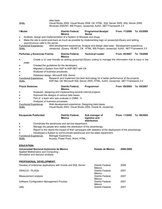 data base.
Skills: Visual Studio 2005, Visual Studio 2008, C#, HTML, SQL Server 2005, SQL Server 2008,
Windows 2000/NT, MS Project, Javascript, AJAX, .NET Framework 3.5
I Model Distrito Federal,
México
Programmer/Analyst
Senior
From: 11/2008 To: 03/2009
• Analysis, design and Implementation of a System of illnesses and drugs.
• Make the site to avoid post-back as much as possible by implementing logic on javascript/JQuery and adding
asynchronous calls to the server.
Functional Experience: Web development experience, Analyze and design data base. Development experience.
Skills: Javascript, JQuery, VB.NET, C#, HTML, MS Project, Javascript, AJAX, .NET Framework 3.5
Perfumes y Escencias Fraiche Distrito Federal,
México
Technical Leader From: 05/2007 To: 10/2008
• Create a UI user friendly by adding javascript/JQuery coding to manage the information that is input in the
page.
• Created the guidelines for the developers.
• Migrated a System from ASP to ASP.NET with C#
• Analyzed of business processes
• Database design. Microsoft SQL Server
Functional Experience: Research and implement the best technology for a better performance of the projects.
Skills: ASP.Net, C#, Microsoft SQL Server 2005, HTML, AJAX, Javascript, .NET Framework 2.0
Praxis Sistemas Distrito Federal,
México
Programmer From: 09/2005 To: 05/2007
• Analyzed, designing and implementing several internal projects
• Improved the designs of various data bases.
• Part of a team who was evaluate in CMMI - 4
• Analyzed of business processes
Functional Experience: Web development experience, Designing data bases.
Skills: Visual Studio 2003, Visual Studio 2005, Oracle 8i, Javascript.
Escaparate Publicidad Distrito Federal,
México
Sub manager of
logistics and
distribution
From: 11/2002 To: 08/2005
• Coordinate the warehouse and service department.
• Manage the people who realize the distribution of the advertisings.
• Report to the clients the impact of their campaigns with statistics of the deployment of the advertisings.
• Developed a System to communicate warehouse and the sales department.
Functional Experience: Manager Experience.
Skills: Access, Power Point, Word, HTML.
EDUCATION:
Universidad Nacional Autónoma de México Estado de México 2000-2005
Applied Mathematics and Computing -
Simulation and decision analysis
PROFESIONAL DEVELOPMENT:
Develop of enterprise applications with Oracle and SQL Server Distrito Federal,
México
2008
ORACLE - PL/SQL Distrito Federal,
México
2007
Measurement analysis Distrito Federal,
México
2007
Software Configuration Management Process Distrito Federal,
México
2007
UML Distrito Federal, 2007
 
