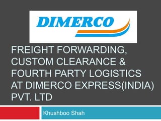 FREIGHT FORWARDING,
CUSTOM CLEARANCE &
FOURTH PARTY LOGISTICS
AT DIMERCO EXPRESS(INDIA)
PVT. LTD
Khushboo Shah
 