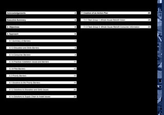 Breaking Barriers | Summary Report, May 2013 3
Contents
Acknowledgements	2
Contents	3
Executive Summary	 4
1. Introduction	 5
2. Objectives	 5
3. Project Scope	 6
4. Approach	 6
5. Identification and Review of the Barriers	7
	 5.1 Summary of Barriers	 7
	 5.1.1 Economic Barriers	 7
	 5.1.2 Education and Skills Barriers	 8
	 5.1.3 Political Barriers	 8
	 5.1.4 Consumer Barriers	 9
	 5.1.5 Coordination and Supply Chain Barriers	 10
	 5.1.6 Practical Installation Issues and Barriers	 11
	 5.1.7 Performance Barriers	 12
	 5.1.8 Pilot Barriers	 12
	 5.2 Barrier Ranking	 13
	 5.3 Priority Barriers	 13
6. Identification and Review of the Solutions	 14
	 6.1 Solutions to the Priority Barriers	 14
	 6.1.1 Solutions to Consumer Related Demand Issues	 14
	 6.1.2 Solutions to Education and Skills Issues	 20
	 6.1.3 Solutions to Complexity in the Supply Chain	 22
	 6.1.4 Solutions to Supply Chain to Install Issues	 24
	 6.1.5 Solutions to Government/Political Issues	 26
7. Creation of an Action Plan	 28
	 7.1 Scope of Work for the Task Groups	 28
	 7.1.1 Task Group 1: Whole House Retrofit Vision	 28
	 7.1.2 Task Group 2: Whole House Retrofit Delivery Plan	 29
	 7.1.3 Task Group 3: Whole House Retrofit Consumer Information	 30
Disclaimer
The information and views set out in this publication are those drawn from a series of stakeholder workshops and
do not necessarily reflect the official views of any one organisation. The authors have taken all reasonable care
to ensure that the reported information is full and accurate. However no warranty or representation is given by the
National Energy Foundation, its partners or agents that the information contained in this report is free from errors
or inaccuracies. To the extent permitted by applicable laws, the National Energy Foundation accepts no liability for
any direct, indirect or consequential damages however caused resulting from reliance on the information contained
in this report.
 