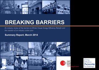 An industry review of the barriers to Whole House Energy Efficiency Retrofit and
the creation of an industry action plan
Summary Report, March 2014
BREAKING BARRIERS
 