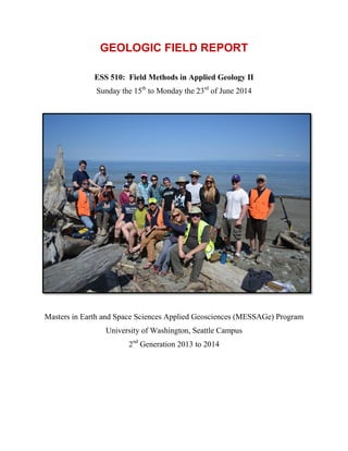 GEOLOGIC FIELD REPORT
ESS 510: Field Methods in Applied Geology II
Sunday the 15th
to Monday the 23rd
of June 2014
Masters in Earth and Space Sciences Applied Geosciences (MESSAGe) Program
University of Washington, Seattle Campus
2nd
Generation 2013 to 2014
 