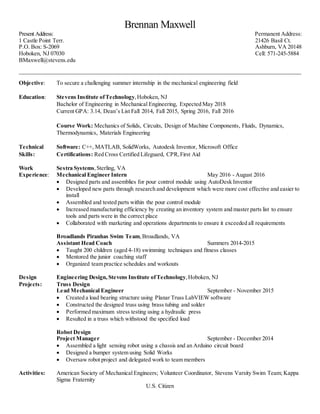 Brennan Maxwell
Present Address:
1 Castle Point Terr.
P.O. Box: S-2069
Hoboken, NJ 07030
BMaxwell@stevens.edu
Permanent Address:
21426 Basil Ct.
Ashburn, VA 20148
Cell: 571-245-5884
__________________________________________________________________________________________________
Objective: To secure a challenging summer internship in the mechanical engineering field
Education: Stevens Institute ofTechnology,Hoboken, NJ
Bachelor of Engineering in Mechanical Engineering, Expected May 2018
Current GPA: 3.14, Dean’s List Fall 2014, Fall 2015, Spring 2016, Fall 2016
Course Work: Mechanics of Solids, Circuits, Design of Machine Components, Fluids, Dynamics,
Thermodynamics, Materials Engineering
Technical Software: C++, MATLAB, SolidWorks, Autodesk Inventor, Microsoft Office
Skills: Certifications: Red Cross Certified Lifeguard, CPR,First Aid
Work Sestra Systems,Sterling, VA
Experience: Mechanical Engineer Intern May 2016 - August 2016
 Designed parts and assemblies for pour control module using AutoDesk Inventor
 Developed new parts through research and development which were more cost effective and easier to
install
 Assembled and tested parts within the pour control module
 Increased manufacturing efficiency by creating an inventory system and master parts list to ensure
tools and parts were in the correct place
 Collaborated with marketing and operations departments to ensure it exceeded all requirements
Broadlands Piranhas Swim Team,Broadlands, VA
Assistant Head Coach Summers 2014-2015
 Taught 200 children (aged 4-18) swimming techniques and fitness classes
 Mentored the junior coaching staff
 Organized team practice schedules and workouts
Design Engineering Design, Stevens Institute ofTechnology,Hoboken, NJ
Projects: Truss Design
Lead Mechanical Engineer September - November 2015
 Created a load bearing structure using Planar Truss LabVIEW software
 Constructed the designed truss using brass tubing and solder
 Performed maximum stress testing using a hydraulic press
 Resulted in a truss which withstood the specified load
Robot Design
Project Manager September - December 2014
 Assembled a light sensing robot using a chassis and an Arduino circuit board
 Designed a bumper system using Solid Works
 Oversaw robot project and delegated work to team members
Activities: American Society of Mechanical Engineers; Volunteer Coordinator, Stevens Varsity Swim Team; Kappa
Sigma Fraternity
U.S. Citizen
 