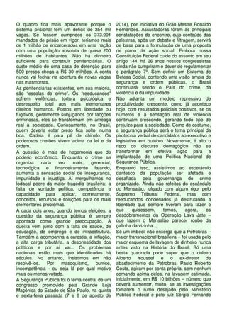 O quadro fica mais apavorante porque o
sistema prisional tem um déficit de 354 mil
vagas. Se fossem cumpridos os 373.991
mandados de prisão em vigor, teríamos mais
de 1 milhão de encarcerados em uma nação
com uma população absoluta de quase 200
milhões de habitantes. Não há dinheiro
suficiente para construir penitenciárias. O
custo médio de uma casa de detenção para
500 presos chega a R$ 30 milhões. A conta
nunca vai fechar na abertura de novas vagas
nas masmorras.
As penitenciárias existentes, em sua maioria,
são “escolas do crime”. Os “reeducandos”
sofrem violências, tortura psicológica e
desrespeito total aos mais elementares
direitos humanos. Postos em liberdade ou
fugitivos, geralmente subjugados por facções
criminosas, eles se transformam em ameaça
real à sociedade. Curiosamente, no Brasil,
quem deveria estar preso fica solto, numa
boa. Cadeia é para pé de chinelo. Os
poderosos chefões vivem acima da lei e da
ordem.
A questão é mais de hegemonia que de
poderio econômico. Enquanto o crime se
organiza cada vez mais, gerencial,
tecnológica e financeiramente falando,
aumenta a sensação social de insegurança,
impunidade e injustiça. Aí mergulhamos no
lodaçal podre da maior tragédia brasileira: a
falta de vontade política, competência e
capacidade para aplicar, corretamente,
conceitos, recursos e soluções para os mais
elementares problemas.
A cada dois anos, quando temos eleições, a
questão da segurança pública é sempre
apontada como grande preocupação. A
queixa vem junto com a falta de saúde, de
educação, de emprego e de infraestrutura.
Também a acompanha a carestia, a inflação,
a alta carga tributária, a desonestidade dos
políticos e por aí vai... Os problemas
nacionais estão mais que identificados há
séculos. No entanto, insistimos em não
resolvê-los. Por masoquismo, burrice,
incompetência - ou seja lá por qual motivo
mais ou menos votado.
A Segurança Pública foi o tema central de um
congresso promovido pela Grande Loja
Maçônica do Estado de São Paulo, na quinta
e sexta-feira passada (7 e 8 de agosto de
2014), por iniciativa do Grão Mestre Ronaldo
Fernandes. Assustadoras foram as principais
constatações do encontro, cujo conteúdo das
palestras, após um debate e filtragem, servirá
de base para a formulação de uma proposta
de plano de ação social. Embora nossa
Constituição Federal cuide do assunto em seu
artigo 144, há 26 anos nossos congressistas
ainda não cumpriram o dever de regulamentar
o parágrafo 7º. Sem definir um Sistema de
Defesa Social, contendo uma visão ampla de
segurança e ordem públicas, o Brasil
continuará sendo o País do crime, da
violência e da impunidade.
Não adianta um modelo repressivo de
produtividade crescente, como já acontece
hoje, com resultados policiais positivos, se os
números e a sensação real de violência
continuam crescendo, gerando todo tipo de
prejuízo para a sociedade. Como de costume,
a segurança pública será o tema principal da
pirotecnia verbal de candidatos ao executivo e
legislativo em outubro. Novamente, é alto o
risco do discurso demagógico não se
transformar em efetiva ação para a
implantação de uma Política Nacional de
Segurança Pública.
Enquanto isso, assistimos ao espetáculo
dantesco da população ser afetada e
desafiada pela governança do crime
organizado. Ainda não refeitos do escândalo
do Mensalão, julgado com algum rigor pelo
Supremo Tribunal Federal, mas com
reeducandos condenados já desfrutando a
liberdade que sempre tiveram para fazer o
que quisessem, temos, agora, os
desdobramentos da Operação Lava Jato –
que fazem o Mensalão parecer roubo da
galinha da vizinha.,,
Só um imbecil não enxerga que a Petrobras –
maior transnacional brasileira – foi usada pelo
maior esquema de lavagem de dinheiro nunca
antes visto na História do Brasil. Só uma
besta quadrada pode supor que o doleiro
Alberto Youssef e o ex-diretor de
abastecimento da Petrobras, Paulo Roberto
Costa, agiram por conta própria, sem nenhum
comando acima deles, na lavagem estimada,
inicialmente, em R$ 10 bilhões – número que
deverá aumentar, muito, se as investigações
tomarem o rumo desejado pelo Ministério
Público Federal e pelo juiz Sérgio Fernando
 