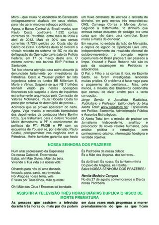Moro – que atuou no escândalo do Banestado
(milagrosamente abafado em seus efeitos,
para não gerar maiores estragos políticos).
Agora, o Banco Central do Brasil revelou que
Paulo Costa controlava 1.832 contas
correntes da Petrobras, entre maio de 2004 e
abril de 2012. Mais de 90% das contas
correntes (1.726) geridas por Costa são do
Banco do Brasil. Centenas delas só tiveram o
vínculo retirado no sistema do BC no dia da
deflagração da Operação Lava-Jato da Polícia
Federal, em 17 de março deste ano. O
mesmo ocorreu nos bancos BNP Paribas e
Santander.
Tal fato chama atenção para outro absurdo já
denunciado fartamente por investidores da
Petrobras. Costa e Youssef podem ter tido
ingerência sobre os fundos BB Millenium 6,
Marte e Vênus. Suspeita-se que R$ 7 bilhões
tenham virado pó nestas operações
financeiras sob suspeita e alvos de inquéritos
estranhamente arquivados pela Comissão de
Valores Mobiliários. Paulo Roberto Costa foi
preso por tentativa de destruição de provas...
Acontece que as provas aparecem do nada.
Agora, Veja revelou o conteúdo bombástico
dos depoimentos da contadora Meire Bonfim
Poza, que trabalhava para o doleiro Youssef.
Meire demonstrou à PF o envolvimento de
políticos do PT, PMDB e PP com os
esquemas de Youssef (e, por extensão, Paulo
Costa), principalmente nos negócios com a
Petrobras. Meire também garantiu que havia
um fluxo constante de entrada e retirada de
dinheiro, em pelo menos três empreiteiras:
OAS, Camargo Correa e Mendes Júnior.
Segundo a testemunha, “o dinheiro que
entrava nesse esquema de pedágio era uma
coisa que não dava para controlar. Eram
malas e malas de dinheiro".
Em resumo: no embalo da lição do Mensalão,
e depois do legado da Operação Lava Jato,
independentemente do resultado eleitoral de
outubro-novembro, o corrupto regime
capimunista do Brasil precisará ser passado a
limpo. Youssef e Paulo Roberto não são os
pais da sacanagem na Petrobras e
adjacências.
O Pai, o Filho e as contas lá fora, no Espírito
Santo, se forem investigadas, renderão
muitas prisões. O problema é faltar vaga para
o pagamento da penitencia... Mas, pelo
menos, a maioria dos brasileiros demonstra
que cansou de dizer amém para a tanta
corrupção..
Jorge Serrão é Jornalista, Radialista,
Publicitário e Professor. Editor-chefe do blog
Alerta Total: www.alertatotal.net. Especialista
em Política, Economia, Administração Pública
e Assuntos Estratégicos.
O Alerta Total tem a missão de praticar um
Jornalismo Independente, analítico e
provocador de novos valores humanos, pela
análise política e estratégica, com
conhecimento criativo, informação fidedigna e
verdade objetiva.
NOSSA SENHORA DOS PRAZERES
Num altar sacrossanto da Capelaoas
Da nossa Catedral. Enternecida
Estás, oh! Mâe Divina, Mãe tão bela.
Vivendo a Tua vida e a nossa vida!
Olhando para nós tal uma donzela,
Imacula, pura, santa, estremecida.
Por Alagoas nossa terra, vela
E velas por Teus filhos, Mãe querida!
Oh! Mãe dos Céus ! Encerras só bondade.
És Padroeira da nossa cidade
És a Mãe das doçuras, dos sofreres...
És do Brasil. És nossa. És também minha
Do povo de Alagoas, és Rainha !
Salve NOSSA SENHORA DOS PRAZERES !
Nenita Madeiro Campos
No dia 27 de agosto comemoramos o Dia da
nossa Padroeira
ASSISTIR A TELEVISÃO TRÊS HORAS DIÁRIAS DUPLICA O RISCO DE
MORTE PREMATURA
As pessoas que assistem a televisão
durante três horas ou mais por dia podem
ser duas vezes mais propensas a morrer
prematuramente do que as que ficam
 