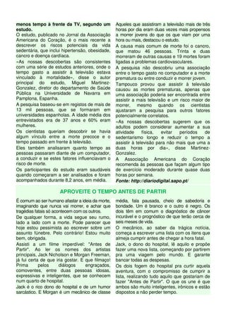 menos tempo à frente da TV, segundo um
estudo.
O estudo, publicado no Jornal da Associação
Americana do Coração, é o mais recente a
descrever os riscos potenciais da vida
sedentária, que inclui hipertensão, obesidade,
cancro e doença cardíaca.
«As nossas descobertas são consistentes
com uma série de estudos anteriores, onde o
tempo gasto a assistir à televisão estava
vinculado à mortalidade», disse o autor
principal do estudo, Miguel Martinez-
Gonzalez, diretor do departamento de Saúde
Pública na Universidade de Navarra em
Pamplona, Espanha.
A pesquisa baseou-se em registos de mais de
13 mil pessoas, que se formaram em
universidades espanholas. A idade média dos
entrevistados era de 37 anos e 60% eram
mulheres.
Os cientistas queriam descobrir se havia
algum vínculo entre a morte precoce e o
tempo passado em frente à televisão.
Eles também analisaram quanto tempo as
pessoas passaram diante de um computador,
a conduzir e se estes fatores influenciavam o
risco de morte.
Os participantes do estudo eram saudáveis
quando começaram a ser analisados e foram
acompanhados durante 8,2 anos, em média.
Aqueles que assistiram a televisão mais de três
horas por dia eram duas vezes mais propensos
a morrer jovens do que os que viam por uma
hora ou mais, destacou o estudo.
A causa mais comum de morte foi o cancro,
que matou 46 pessoas. Trinta e duas
morreram de outras causas e 19 mortes foram
ligadas a problemas cardiovasculares.
A pesquisa não descobriu uma associação
entre o tempo gasto no computador e a morte
prematura ou entre conduzir e morrer jovem.
Tampouco provou que assistir à televisão
causou as mortes prematuras, apenas que
uma associação poderia ser encontrada entre
assistir a mais televisão e um risco maior de
morrer, mesmo quando os cientistas
ajustaram a pesquisa para outros fatores
potencialmente correlatos.
«As nossas descobertas sugerem que os
adultos podem considerar aumentar a sua
atividade física, evitar períodos de
sedentarismo longo e reduzir o tempo a
assistir à televisão para não mais que uma a
duas horas por dia», disse Martinez-
Gonzalez.
A Associação Americana do Coração
recomenda às pessoas que façam algum tipo
de exercício moderado durante quase duas
horas por semana.
Fonte: http://diariodigital.sapo.pt/
APROVEITE O TEMPO ANTES DE PARTIR
É comum ao ser humano afastar a ideia da morte,
imaginando que nunca vai morrer, e achar que
tragédias fatais só acontecem com os outros.
De qualquer forma, a vida segue seu rumo,
lado a lado com a morte. Pode parecer que
hoje estou pessimista ao escrever sobre um
assunto fúnebre. Pelo contrário! Estou muito
bem, obrigada.
Assisti a um filme imperdível: "Antes de
Partir". Ao ler os nomes dos artistas
principais, Jack Nicholson e Morgan Freeman,
já fui certa de que iria gostar. E que filmaço!
Prima pelos diálogos engraçados,
comoventes, entre duas pessoas idosas,
expressivas e inteligentes, que se conhecem
num quarto de hospital.
Jack é o rico dono do hospital e de um humor
sarcástico. E Morgan é um mecânico de classe
média, fala pausada, cheio de sabedoria e
bondade. Um é branco e o outro é negro. Os
dois têm em comum o diagnóstico de câncer
incurável e o prognóstico de que terão cerca de
seis meses de vida.
O mecânico, ao saber da trágica notícia,
começa a escrever uma lista com os itens que
almeja cumprir antes de chegar a hora fatal.
Jack, o dono do hospital, lê aquilo e propõe
fazer uma nova lista, começando por partirem
pra uma viagem pelo mundo. E garante
bancar todas as despesas.
Os dois fogem do hospital pra curtir aquela
aventura, com o compromisso de cumprir a
lista, realizando tudo aquilo que gostariam de
fazer "Antes de Partir". O que os une é que
ambos são muito inteligentes, irônicos e estão
dispostos a não perder tempo.
 