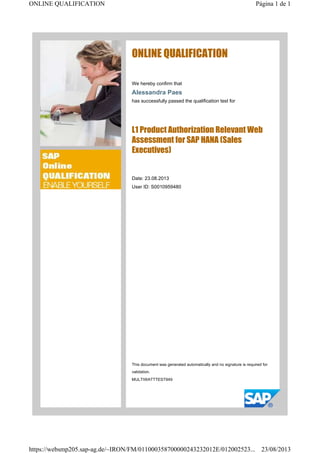 ONLINE QUALIFICATION
We hereby confirm that
Alessandra Paes
has successfully passed the qualification test for
L1 Product Authorization Relevant Web
Assessment for SAP HANA (Sales
Executives)
Date: 23.08.2013
User ID: S0010959480
This document was generated automatically and no signature is required for
validation.
MULTIWATTTEST949
Página 1 de 1ONLINE QUALIFICATION
23/08/2013https://websmp205.sap-ag.de/~IRON/FM/011000358700000243232012E/012002523...
 