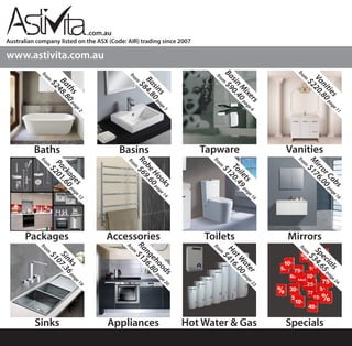Australian company listed on the ASX (Code: AIR) trading since 2007
.com.au
Baths
Accessories
Appliances
Toilets
Vanities
Sinks
Basins
Mirrors
Hot Water & Gas
Packages
Tapware
Specials
www.astivita.com.auBaths
from
$248.80page2
Packages
from
$201.60page12
Sinks
from
$107.36page19
Basins
from
$84.80page3
RobeHooks
from
$69.60page14
Rangehoods
from
$136.80page20
Basin
M
ixers
from
$90.40page6
Toilets
from
$120.49page16
HotW
ater
from
$416.00page23
Vanities
from
$220.80page11
M
irrorCabs
from
$176.00page16
Specials
from
$34.65page24
 