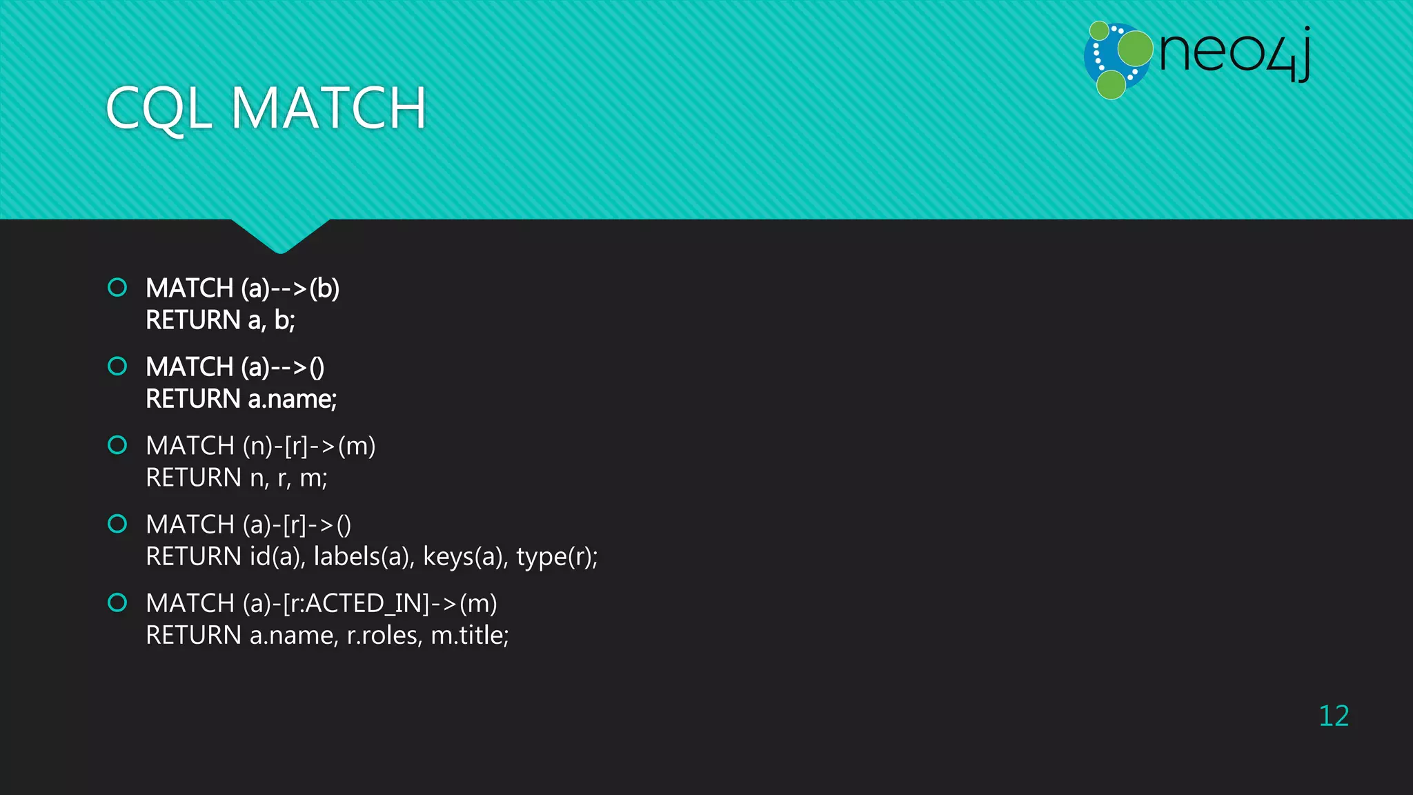 CQL MATCH
 MATCH (a)-->(b)
RETURN a, b;
 MATCH (a)-->()
RETURN a.name;
 MATCH (n)-[r]->(m)
RETURN n, r, m;
 MATCH (a)-[r]->()
RETURN id(a), labels(a), keys(a), type(r);
 MATCH (a)-[r:ACTED_IN]->(m)
RETURN a.name, r.roles, m.title;
12
 