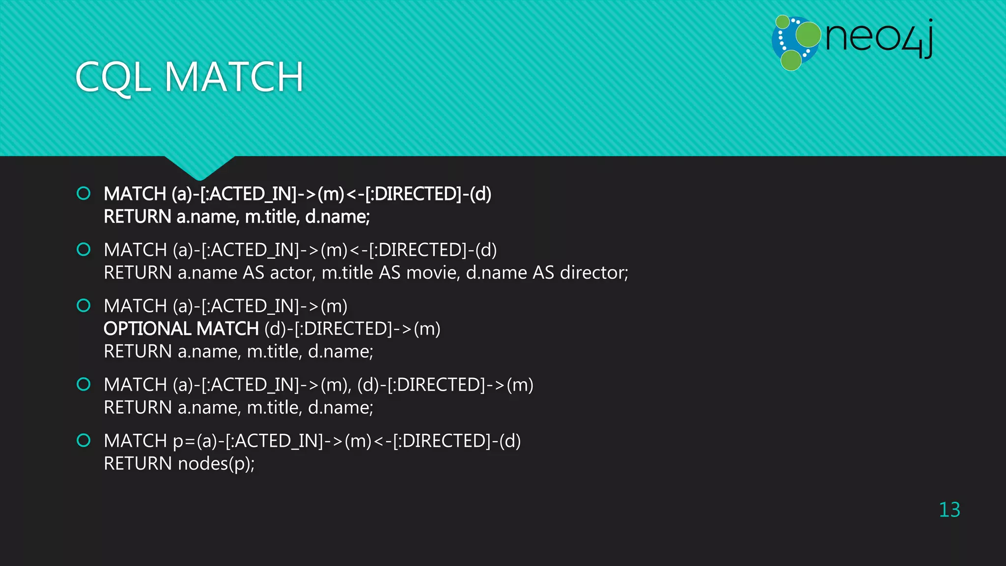 CQL MATCH
 MATCH (a)-[:ACTED_IN]->(m)<-[:DIRECTED]-(d)
RETURN a.name, m.title, d.name;
 MATCH (a)-[:ACTED_IN]->(m)<-[:DIRECTED]-(d)
RETURN a.name AS actor, m.title AS movie, d.name AS director;
 MATCH (a)-[:ACTED_IN]->(m)
OPTIONAL MATCH (d)-[:DIRECTED]->(m)
RETURN a.name, m.title, d.name;
 MATCH (a)-[:ACTED_IN]->(m), (d)-[:DIRECTED]->(m)
RETURN a.name, m.title, d.name;
 MATCH p=(a)-[:ACTED_IN]->(m)<-[:DIRECTED]-(d)
RETURN nodes(p);
13
 