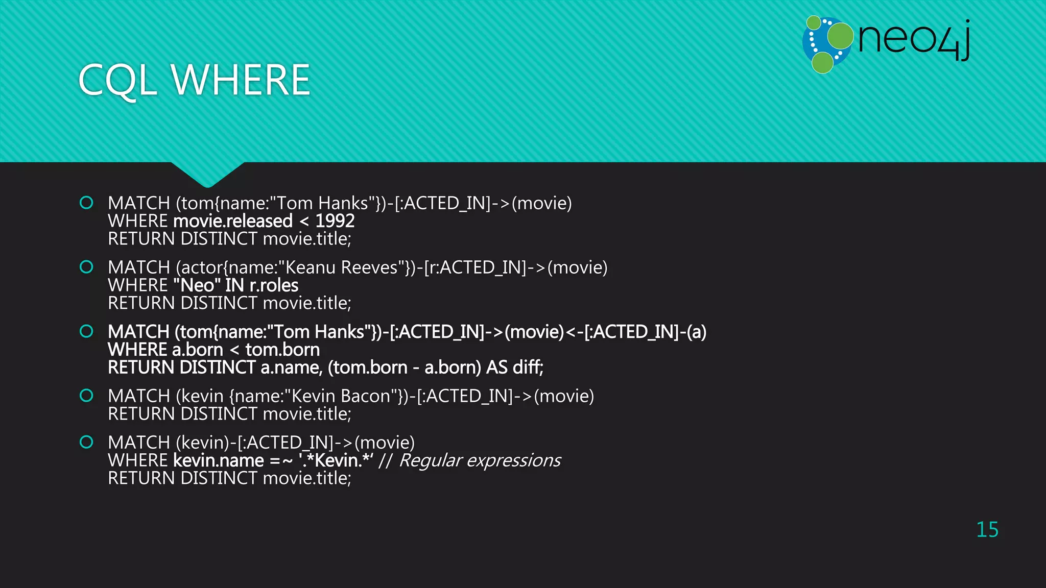 CQL WHERE
 MATCH (tom{name:"Tom Hanks"})-[:ACTED_IN]->(movie)
WHERE movie.released < 1992
RETURN DISTINCT movie.title;
 MATCH (actor{name:"Keanu Reeves"})-[r:ACTED_IN]->(movie)
WHERE "Neo" IN r.roles
RETURN DISTINCT movie.title;
 MATCH (tom{name:"Tom Hanks"})-[:ACTED_IN]->(movie)<-[:ACTED_IN]-(a)
WHERE a.born < tom.born
RETURN DISTINCT a.name, (tom.born - a.born) AS diff;
 MATCH (kevin {name:"Kevin Bacon"})-[:ACTED_IN]->(movie)
RETURN DISTINCT movie.title;
 MATCH (kevin)-[:ACTED_IN]->(movie)
WHERE kevin.name =~ '.*Kevin.*‘ // Regular expressions
RETURN DISTINCT movie.title;
15
 