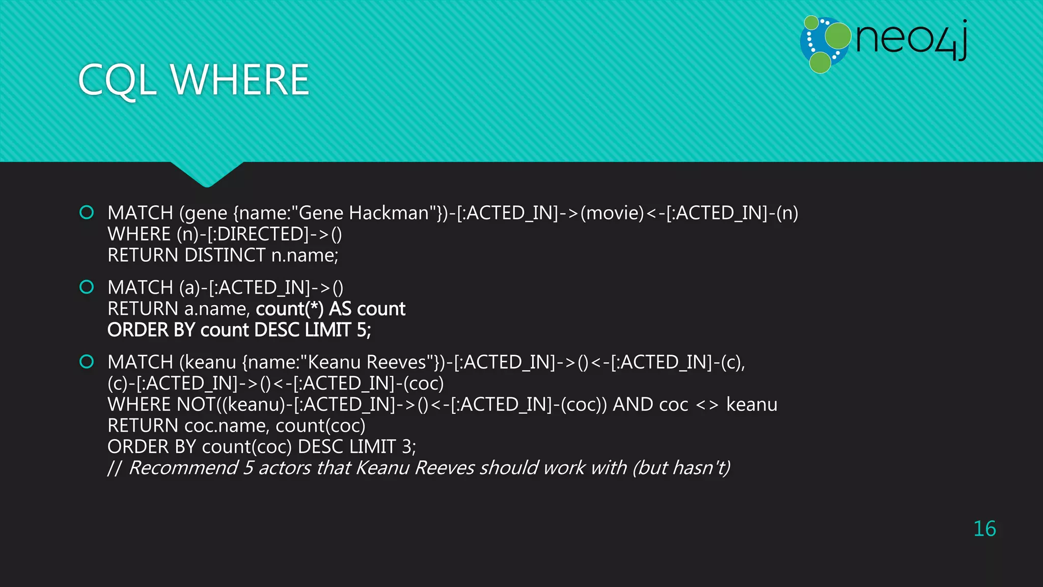 CQL WHERE
 MATCH (gene {name:"Gene Hackman"})-[:ACTED_IN]->(movie)<-[:ACTED_IN]-(n)
WHERE (n)-[:DIRECTED]->()
RETURN DISTINCT n.name;
 MATCH (a)-[:ACTED_IN]->()
RETURN a.name, count(*) AS count
ORDER BY count DESC LIMIT 5;
 MATCH (keanu {name:"Keanu Reeves"})-[:ACTED_IN]->()<-[:ACTED_IN]-(c),
(c)-[:ACTED_IN]->()<-[:ACTED_IN]-(coc)
WHERE NOT((keanu)-[:ACTED_IN]->()<-[:ACTED_IN]-(coc)) AND coc <> keanu
RETURN coc.name, count(coc)
ORDER BY count(coc) DESC LIMIT 3;
// Recommend 5 actors that Keanu Reeves should work with (but hasn't)
16
 