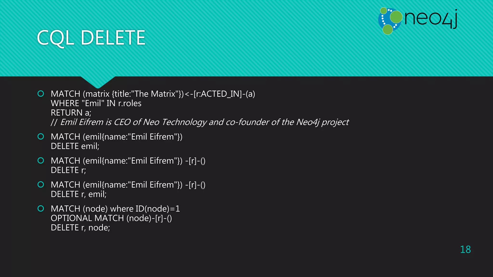 CQL DELETE
 MATCH (matrix {title:"The Matrix"})<-[r:ACTED_IN]-(a)
WHERE "Emil" IN r.roles
RETURN a;
// Emil Eifrem is CEO of Neo Technology and co-founder of the Neo4j project
 MATCH (emil{name:"Emil Eifrem"})
DELETE emil;
 MATCH (emil{name:"Emil Eifrem"}) -[r]-()
DELETE r;
 MATCH (emil{name:"Emil Eifrem"}) -[r]-()
DELETE r, emil;
 MATCH (node) where ID(node)=1
OPTIONAL MATCH (node)-[r]-()
DELETE r, node;
18
 