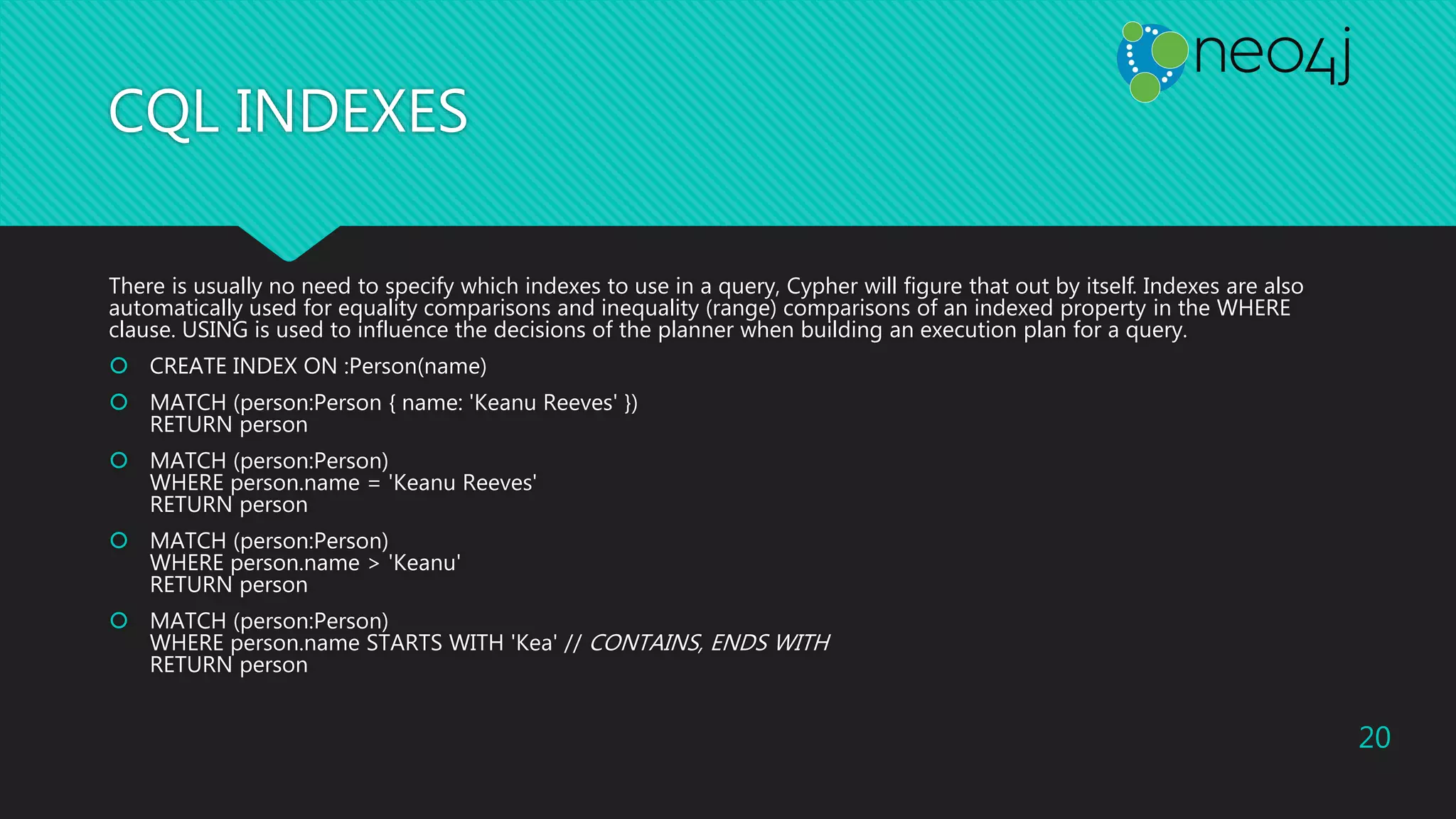 CQL INDEXES
There is usually no need to specify which indexes to use in a query, Cypher will figure that out by itself. Indexes are also
automatically used for equality comparisons and inequality (range) comparisons of an indexed property in the WHERE
clause. USING is used to influence the decisions of the planner when building an execution plan for a query.
 CREATE INDEX ON :Person(name)
 MATCH (person:Person { name: 'Keanu Reeves' })
RETURN person
 MATCH (person:Person)
WHERE person.name = 'Keanu Reeves'
RETURN person
 MATCH (person:Person)
WHERE person.name > 'Keanu'
RETURN person
 MATCH (person:Person)
WHERE person.name STARTS WITH 'Kea' // CONTAINS, ENDS WITH
RETURN person
20
 