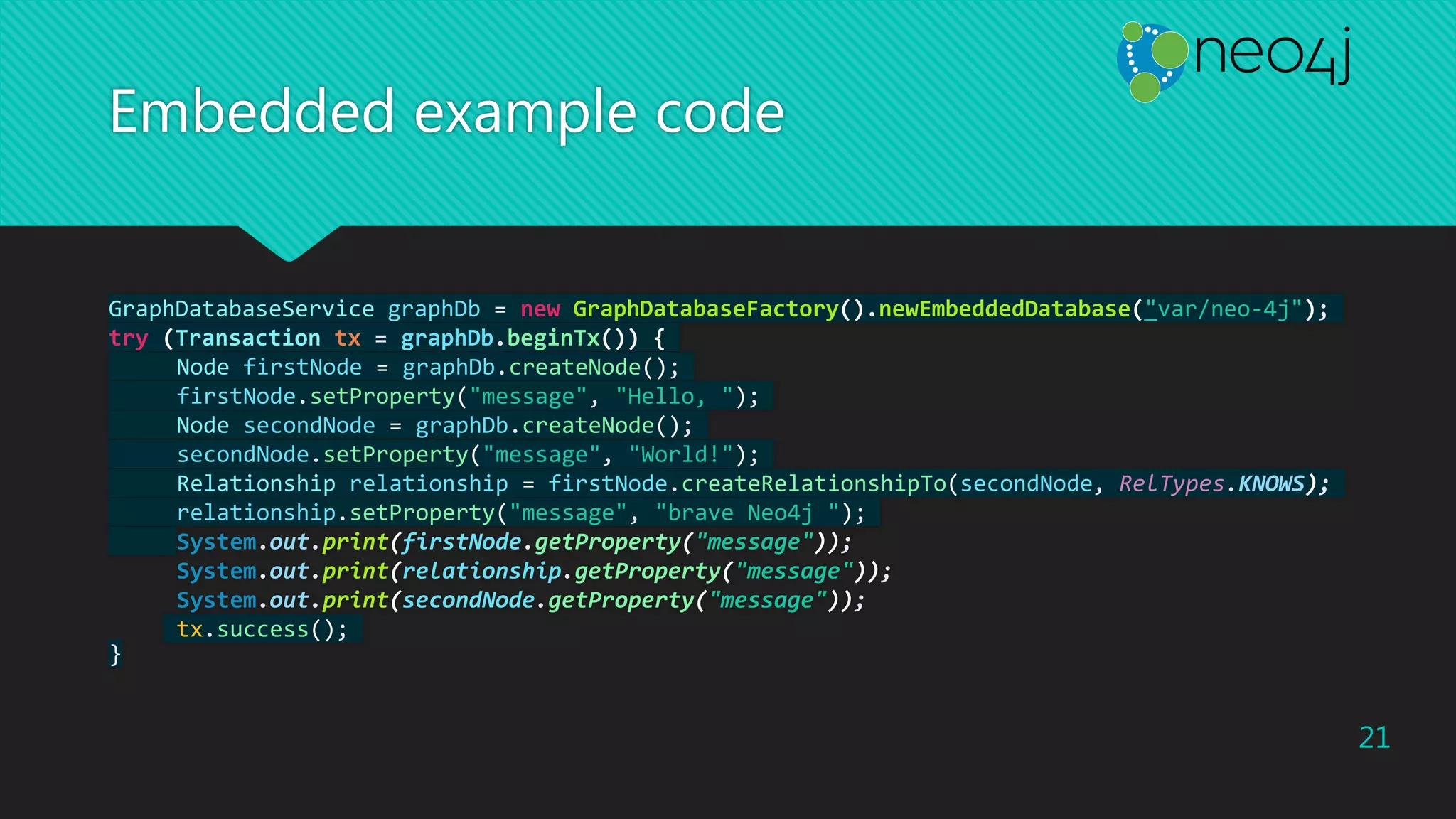Embedded example code
GraphDatabaseService graphDb = new GraphDatabaseFactory().newEmbeddedDatabase("var/neo-4j");
try (Transaction tx = graphDb.beginTx()) {
Node firstNode = graphDb.createNode();
firstNode.setProperty("message", "Hello, ");
Node secondNode = graphDb.createNode();
secondNode.setProperty("message", "World!");
Relationship relationship = firstNode.createRelationshipTo(secondNode, RelTypes.KNOWS);
relationship.setProperty("message", "brave Neo4j ");
System.out.print(firstNode.getProperty("message"));
System.out.print(relationship.getProperty("message"));
System.out.print(secondNode.getProperty("message"));
tx.success();
}
21
 