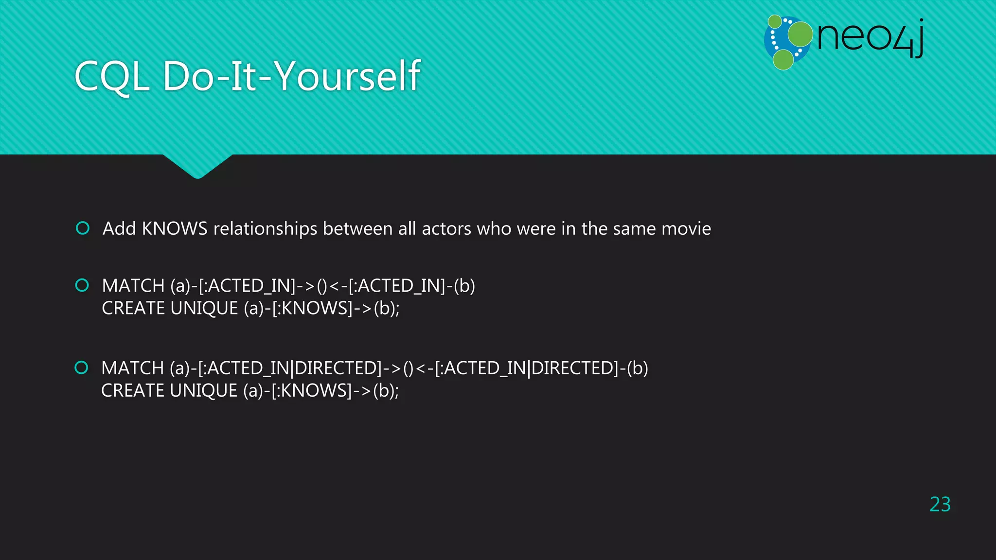 CQL Do-It-Yourself
 Add KNOWS relationships between all actors who were in the same movie
23
 MATCH (a)-[:ACTED_IN]->()<-[:ACTED_IN]-(b)
CREATE UNIQUE (a)-[:KNOWS]->(b);
 MATCH (a)-[:ACTED_IN|DIRECTED]->()<-[:ACTED_IN|DIRECTED]-(b)
CREATE UNIQUE (a)-[:KNOWS]->(b);
 