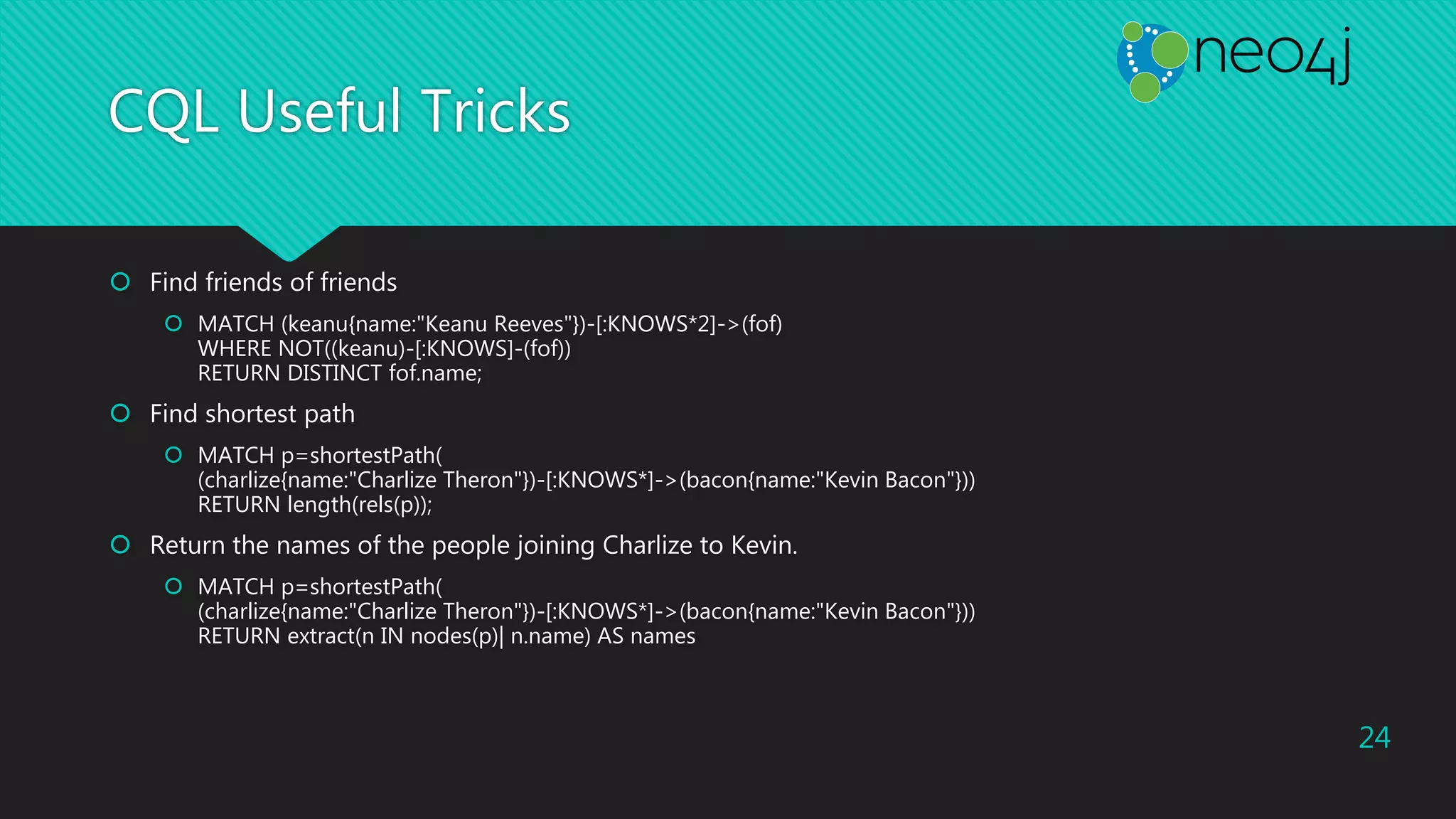 CQL Useful Tricks
 Find friends of friends
 MATCH (keanu{name:"Keanu Reeves"})-[:KNOWS*2]->(fof)
WHERE NOT((keanu)-[:KNOWS]-(fof))
RETURN DISTINCT fof.name;
 Find shortest path
 MATCH p=shortestPath(
(charlize{name:"Charlize Theron"})-[:KNOWS*]->(bacon{name:"Kevin Bacon"}))
RETURN length(rels(p));
 Return the names of the people joining Charlize to Kevin.
 MATCH p=shortestPath(
(charlize{name:"Charlize Theron"})-[:KNOWS*]->(bacon{name:"Kevin Bacon"}))
RETURN extract(n IN nodes(p)| n.name) AS names
24
 