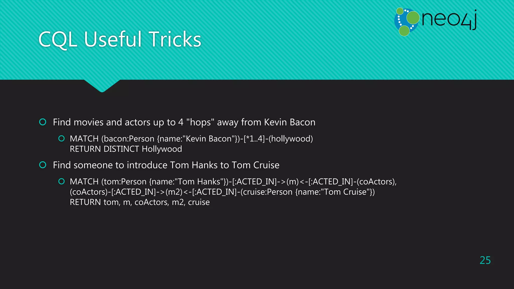 CQL Useful Tricks
 Find movies and actors up to 4 "hops" away from Kevin Bacon
 MATCH (bacon:Person {name:"Kevin Bacon"})-[*1..4]-(hollywood)
RETURN DISTINCT Hollywood
 Find someone to introduce Tom Hanks to Tom Cruise
 MATCH (tom:Person {name:"Tom Hanks"})-[:ACTED_IN]->(m)<-[:ACTED_IN]-(coActors),
(coActors)-[:ACTED_IN]->(m2)<-[:ACTED_IN]-(cruise:Person {name:"Tom Cruise"})
RETURN tom, m, coActors, m2, cruise
25
 