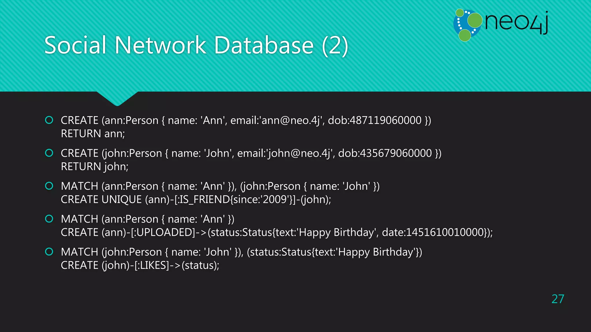 Social Network Database (2)
 CREATE (ann:Person { name: 'Ann', email:'ann@neo.4j', dob:487119060000 })
RETURN ann;
 CREATE (john:Person { name: 'John', email:'john@neo.4j', dob:435679060000 })
RETURN john;
 MATCH (ann:Person { name: 'Ann' }), (john:Person { name: 'John' })
CREATE UNIQUE (ann)-[:IS_FRIEND{since:'2009'}]-(john);
 MATCH (ann:Person { name: 'Ann' })
CREATE (ann)-[:UPLOADED]->(status:Status{text:'Happy Birthday', date:1451610010000});
 MATCH (john:Person { name: 'John' }), (status:Status{text:'Happy Birthday'})
CREATE (john)-[:LIKES]->(status);
27
 