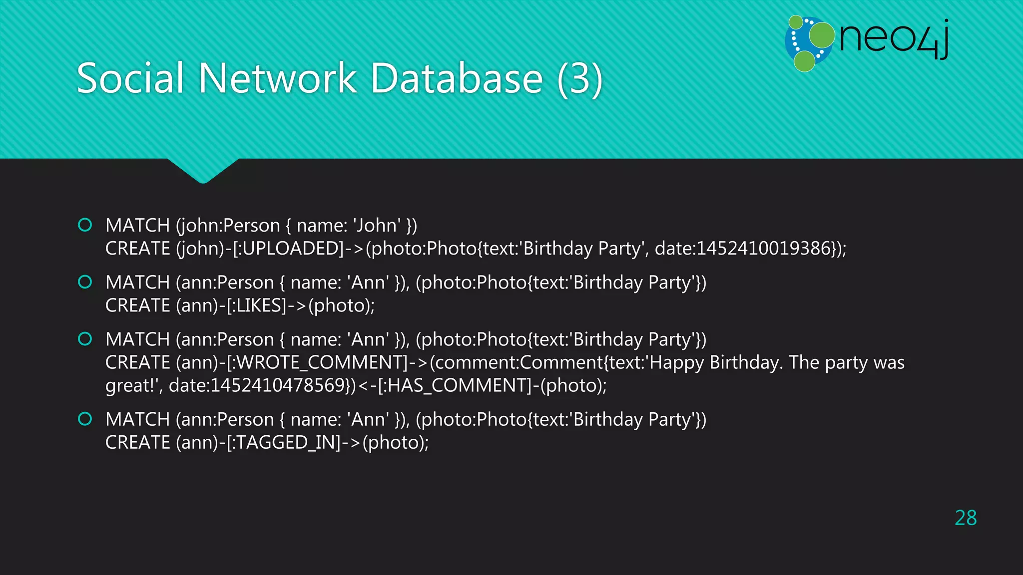 Social Network Database (3)
 MATCH (john:Person { name: 'John' })
CREATE (john)-[:UPLOADED]->(photo:Photo{text:'Birthday Party', date:1452410019386});
 MATCH (ann:Person { name: 'Ann' }), (photo:Photo{text:'Birthday Party'})
CREATE (ann)-[:LIKES]->(photo);
 MATCH (ann:Person { name: 'Ann' }), (photo:Photo{text:'Birthday Party'})
CREATE (ann)-[:WROTE_COMMENT]->(comment:Comment{text:'Happy Birthday. The party was
great!', date:1452410478569})<-[:HAS_COMMENT]-(photo);
 MATCH (ann:Person { name: 'Ann' }), (photo:Photo{text:'Birthday Party'})
CREATE (ann)-[:TAGGED_IN]->(photo);
28
 