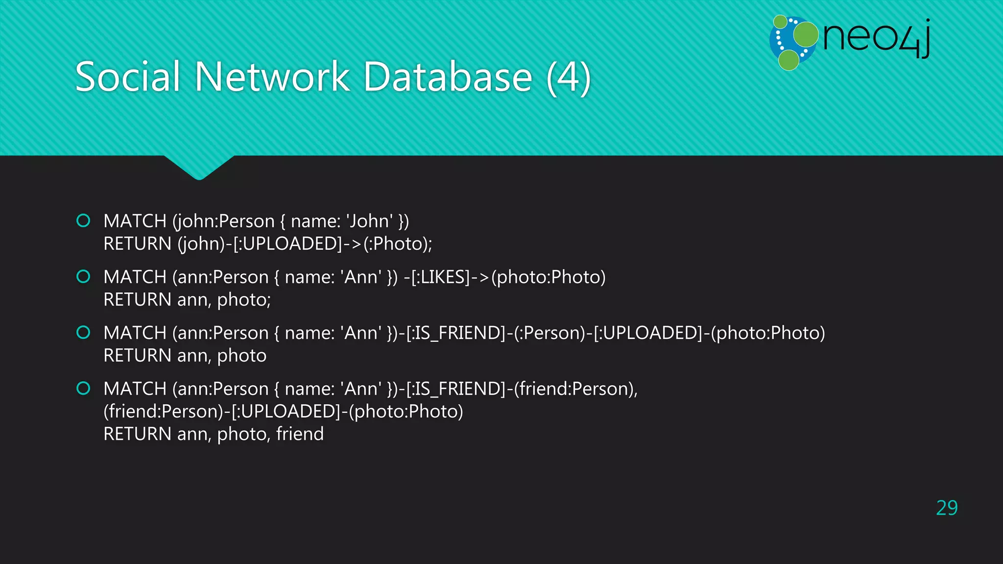 Social Network Database (4)
 MATCH (john:Person { name: 'John' })
RETURN (john)-[:UPLOADED]->(:Photo);
 MATCH (ann:Person { name: 'Ann' }) -[:LIKES]->(photo:Photo)
RETURN ann, photo;
 MATCH (ann:Person { name: 'Ann' })-[:IS_FRIEND]-(:Person)-[:UPLOADED]-(photo:Photo)
RETURN ann, photo
 MATCH (ann:Person { name: 'Ann' })-[:IS_FRIEND]-(friend:Person),
(friend:Person)-[:UPLOADED]-(photo:Photo)
RETURN ann, photo, friend
29
 