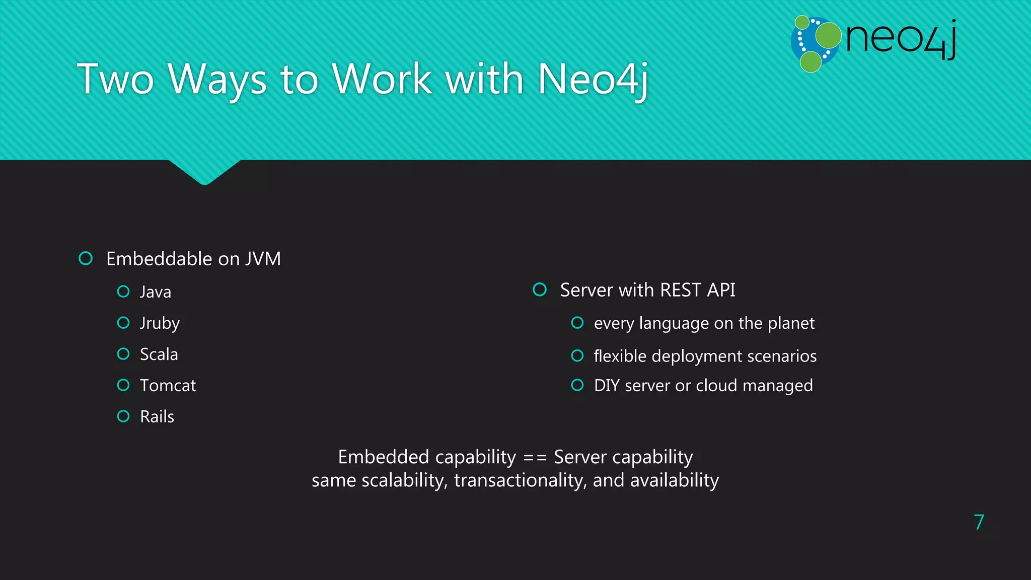 Two Ways to Work with Neo4j
 Embeddable on JVM
 Java
 Jruby
 Scala
 Tomcat
 Rails
 Server with REST API
 every language on the planet
 ﬂexible deployment scenarios
 DIY server or cloud managed
Embedded capability == Server capability
same scalability, transactionality, and availability
7
 