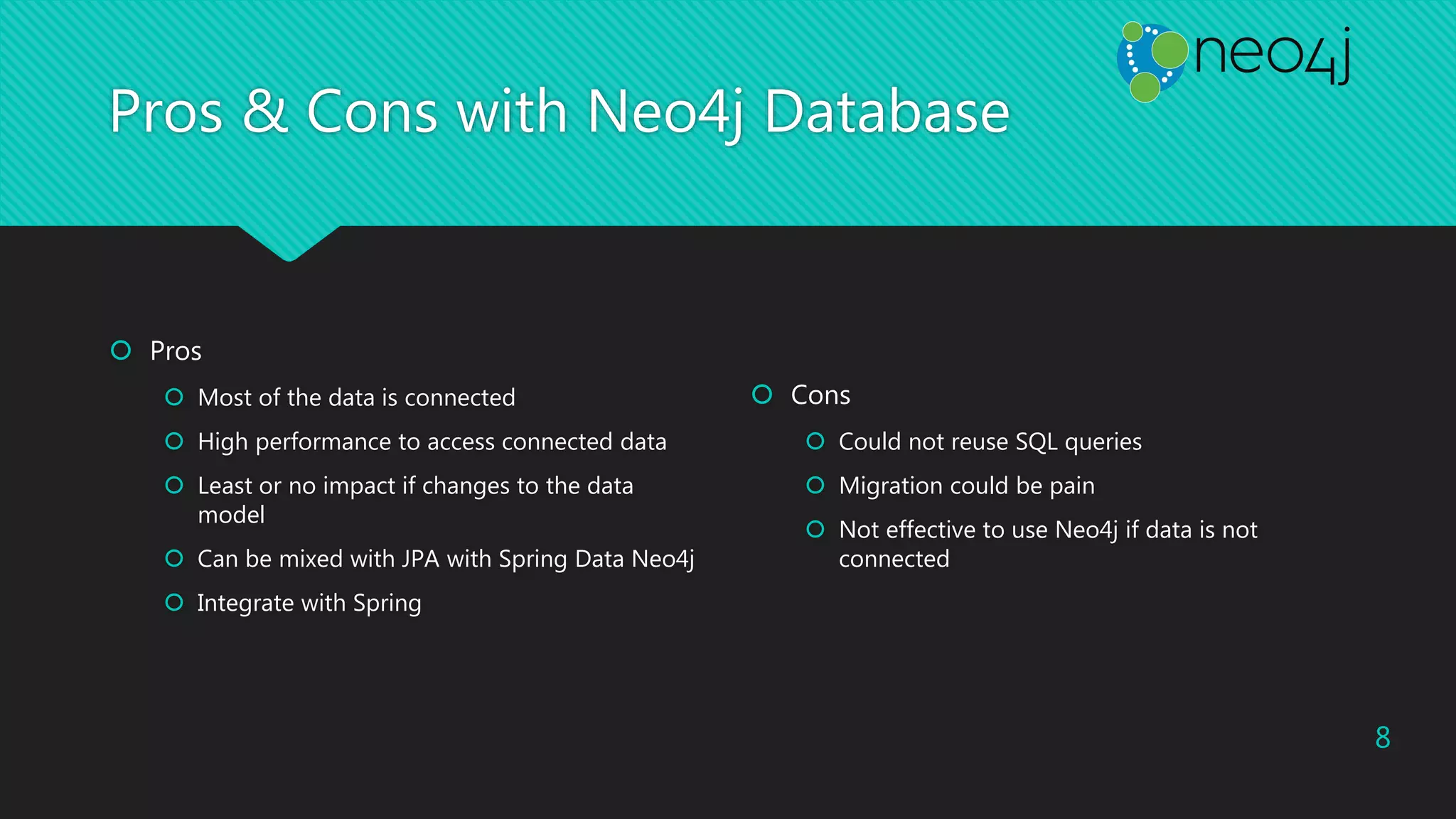 Pros & Cons with Neo4j Database
 Pros
 Most of the data is connected
 High performance to access connected data
 Least or no impact if changes to the data
model
 Can be mixed with JPA with Spring Data Neo4j
 Integrate with Spring
 Cons
 Could not reuse SQL queries
 Migration could be pain
 Not effective to use Neo4j if data is not
connected
8
 