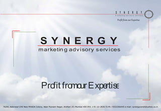 S Y N E R G Y
m a r k e t i n g a d v i s o r y s e r v i c e s
Profit from our Expertise
7A/04, Ashirwad CHS New MHADA Colony, Near Poonam Nagar, Andheri (E) Mumbai 400 093.  91-22-2836 5149 / 9322266445 e-mail: synergyconslt@yahoo.co.in
marketin g advisory services
S Y N E R G Y
Profit fromourExpertise
 