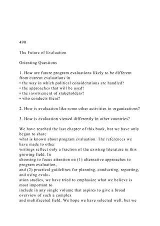 490
The Future of Evaluation
Orienting Questions
1. How are future program evaluations likely to be different
from current evaluations in
• the way in which political considerations are handled?
• the approaches that will be used?
• the involvement of stakeholders?
• who conducts them?
2. How is evaluation like some other activities in organizations?
3. How is evaluation viewed differently in other countries?
We have reached the last chapter of this book, but we have only
begun to share
what is known about program evaluation. The references we
have made to other
writings reflect only a fraction of the existing literature in this
growing field. In
choosing to focus attention on (1) alternative approaches to
program evaluation,
and (2) practical guidelines for planning, conducting, reporting,
and using evalu-
ation studies, we have tried to emphasize what we believe is
most important to
include in any single volume that aspires to give a broad
overview of such a complex
and multifaceted field. We hope we have selected well, but we
 