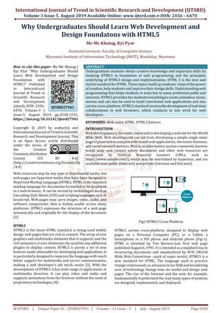 International Journal of Trend in Scientific Research and Development (IJTSRD)
Volume 3 Issue 5, August 2019 Available Online: www.ijtsrd.com e-ISSN: 2456 – 6470
@ IJTSRD | Unique Paper ID – IJTSRD27941 | Volume – 3 | Issue – 5 | July - August 2019 Page 2530
Why Undergraduates Should Learn Web Development and
Design Foundatons with HTML5
Me Me Khaing, Kyi Pyar
Assistant Lecturer, Faculty of Computer Science,
Myanmar Institute of Information Technology (MIIT), Mandalay, Myanmar
How to cite this paper: Me Me Khaing |
Kyi Pyar "Why Undergraduates Should
Learn Web Development and Design
Foundatons with
HTML5" Published
in International
Journal of Trend in
Scientific Research
and Development
(ijtsrd), ISSN: 2456-
6470, Volume-3 |
Issue-5, August 2019, pp.2530-2532,
https://doi.org/10.31142/ijtsrd27941
Copyright © 2019 by author(s) and
International Journal ofTrend inScientific
Research and Development Journal. This
is an Open Access article distributed
under the terms of
the Creative
Commons Attribution
License (CC BY 4.0)
(http://creativecommons.org/licenses/by
/4.0)
ABSTRACT
Undergraduate students obtain creative knowledge and important skills by
studying HTML5 in foundation of web programming and the principles
underlying of HTML5 design and implementation. HTML 5 is the new and
stylish standard for HTML. These topics build up students’ clasp of the power
of creation, help students and improve their design skills. Understanding web
programming thus helps students in ways key to many profession paths and
interests. HTML5 provides the students everythingtocreateanimation,music,
movies and can also be used to build convoluted web applications and also
carries cross-platform. HTML5 standard novices thedevelopmentofreal-time
collaborations in web browsers, which conducts to less work for web
developers.
KEYWORDS: Web, users, HTML, HTML5 features
INTRODUCTION
Web development is the work concerned in developing a websitefortheWorld
Wide Web. Web development can set from developing a simple single static
page of plain text to complex web-based web applications, electronic business,
and social network services. Web is an information system commonly knowns
world wide web (www) where documents and other web resources are
recognized by Uniform Resource Locators (URLs, such as
https//www.sample.com/), which may be interlinked by hypertext, and are
available over public (Internet) and private (Intranet and Extranet).
Web resources may be any type of downloaded media, but
web pages are hypertext media that have been designed in
Hypertext Markup Language (HTML). HTML is the standard
markup language for documents formatted to be displayed
in a web browser. It can be served by technologies such as
Cascading Style Sheets (CSS) and scriptinglanguages such as
JavaScript. Web pages may carry images, video, audio, and
software components. that is widely usable across many
platforms. HTML5 expresses the structure of a web page
semantically and originally for the display of the document
[2].
HTML5
HTML5 is the latest HTML standard, is being used widely
design web pages that are rich in content. The array of new
graphics and multimedia elements that it supports and the
rich semantics, it uses eliminates the need for anyadditional
plugins to display content. HTML5 is purely a set of new
features made obtainable for developing webapplications.It
is particularly designed to improve the language with much
better support for multimedia and server communication,
making a web developer’s job much easier [3]. With the
development of HTML5 it has wide range of applications in
multimedia direction. It can play video and audio and
supports animations from the browser without the need of
proprietary technologies [4].
Fig1 HTML5 Cross-Platform
HTML5 carries cross-platform, designed to display web
pages on a Personal Computer (PC), or a Tablet, a
Smartphone or a IOS phone and Android phone (Fig-1).
HTML is invented by Tim Berners-Lee, first web page
published August 6, 1991. It is intended as a standardwayto
structuring documents and standardized by W3C (World
Wide Web Consortium - pack of super nerds). HTML5 is a
new standard for HTML. The language used in practice
change continuously as advances inourfieldand broadening
uses of technology change how we model and design web
pages. The rise of the Internet and the web, for example,
fundamentally transformed the way many types of systems
are designed, implemented, and deployed.
IJTSRD27941
 