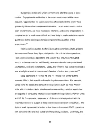 But complex terrain and urban environments alter the nature of close
combat. Engagements and battles in the urban environment will be more
frequent. Opportunities for surprise and loss of contact with the enemy have
greater significance in more open environments. Urban environments, unlike
open environments, are more manpower intensive, and control of operations in
complex terrain is much more difficult and less likely to produce decisive results
quickly due to the isolating and cross compartmenting qualities of this
environment.
28
Rear operations sustain the force during the current close fight, prepare
for current and future deep fights, and position the unit for future operations.
Rear operations include operations and security that ensure uninterrupted
support to the commander. Additionally, rear operations include protection of
key facilities, units and installations. Lastly, the 1986 FM 100-5 also described a
rear area fight where the commander’s freedom of action was preserved.
29
Deep operations in FM 100-15 and 71-100 are very similar but the
manuals differ in their specifics of conducting deep operations. For example,
Corps owns the assets that conduct deep operations such as: Field Artillery
units, which include rockets, missiles and cannon artillery; aviation assets that
are capable of conducting intelligence and destruction operations; PSYOP units;
and US Air Force assets. Moreover, a US Army corps is organized with the
required personnel to support a deep operations coordination cell (DOCC). The
division level, by contrast, is limited in that it can only conduct DOCC operations
with personnel who are dual suited for other primary positions. Doctrinally, the
15

 