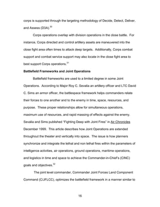 corps is supported through the targeting methodology of Decide, Detect, Deliver,
and Assess (D3A).
30
Corps operations overlap with division operations in the close battle. For
instance, Corps directed and control artillery assets are maneuvered into the
close fight area often times to attack deep targets. Additionally, Corps combat
support and combat service support may also locate in the close fight area to
best support Corps operations.
31
Battlefield Frameworks and Joint Operations
Battlefield frameworks are used to a limited degree in some Joint
Operations. According to Major Roy C. Sevalia an artillery officer and LTC David
C. Sims an armor officer, the battlespace framework helps commanders relate
their forces to one another and to the enemy in time, space, resources, and
purpose. These proper relationships allow for simultaneous operations,
maximum use of resources, and rapid massing of effects against the enemy.
Sevalia and Sims published “Fighting Deep with Joint Fires” in Air Chronicles
December 1999. This article describes how Joint Operations are extended
throughout the theater and vertically into space. The issue is how planners
synchronize and integrate the lethal and non lethal fires within the parameters of
intelligence activities, air operations, ground operations, maritime operations,
and logistics in time and space to achieve the Commander-in-Chief’s (CINC)
goals and objectives.32
The joint level commander, Commander Joint Forces Land Component
Command (C/JFLCC), optimizes the battlefield framework in a manner similar to
16

 