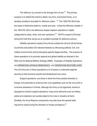 The defense, by contrast is the stronger form of war.
41
The primary
purpose is to defeat the enemy’s attack, buy time, economize forces, or to
develop conditions favorable for offensive action.
42
The 1993 FM 100-5 lists
two types of defensive patterns; mobile and area. Unlike the offensive chapter in
the 1993 FM 100-5, the defensive chapter explains operations in depth
categorized by deep, close, and rear operations.
43
NATO’s support of Europe
during the Cold War serves as an excellent example for defensive actions.
Stability operations employ Army forces outside the US and US territories
to promote and protect US national interests by influencing political, civil, and
military environments and by disrupting specific illegal activities. The purpose of
these operations is to promote regional and global stability as directed in the
NSS and the National Military Strategy (NMS). Examples of Stability Operations
are OPERATION UPHOLD DEMOCRACY, and OPERATION RESTORE HOPE.
The US Army aim in these operations is to increase or underwrite regional
security so that economic growth and development can occur.
Support operations, are those in which the Army assists domestic or
foreign civil authorities to enhance their civil capabilities such as the riot contol or
hurricane assistance in Florida. Although the Army is not organized, trained or
equipped to conduct support operations, many army elements such as military
police and engineers can quickly adapt to the crisis or situation at hand.
Similarly, the Army Reserve components may also have the special skills
required to assist during the domestic or foreign emergency.
44
21

 