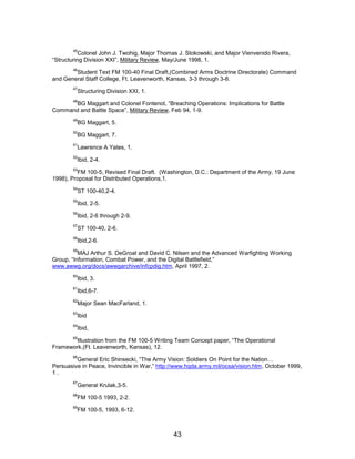 45
Colonel John J. Twohig, Major Thomas J. Stokowski, and Major Vienvenido Rivera,
“Structuring Division XXI”, Military Review, May/June 1998, 1.
46
Student Text FM 100-40 Final Draft,(Combined Arms Doctrine Directorate) Command
and General Staff College, Ft. Leavenworth, Kansas, 3-3 through 3-8.
47
Structuring Division XXI, 1.
48
BG Maggart and Colonel Fontenot, “Breaching Operations: Implications for Battle
Command and Battle Space”, Military Review, Feb 94, 1-9.
49
BG Maggart, 5.
50
BG Maggart, 7.
51
Lawrence A Yates, 1.
52
Ibid, 2-4.
53
FM 100-5, Revised Final Draft. (Washington, D.C.: Department of the Army, 19 June
1998), Proposal for Distributed Operations,1.
54
ST 100-40,2-4.
55
Ibid, 2-5.
56
Ibid, 2-6 through 2-9.
57
ST 100-40, 2-6.
58
Ibid,2-6.
59
MAJ Arthur S. DeGroat and David C. Nilsen and the Advanced Warfighting Working
Group, “Information, Combat Power, and the Digital Battlefield,”
www.awwg.org/docs/awwgarchive/infcpdig.htm, April 1997, 2.
60
Ibid, 3.
61
Ibid,6-7.
62
Major Sean MacFarland, 1.
63
Ibid
64
Ibid,
65
Illustration from the FM 100-5 Writing Team Concept paper, “The Operational
Framework,(Ft. Leavenworth, Kansas), 12.
66
General Eric Shinsecki, “The Army Vision: Soldiers On Point for the Nation…
Persuasive in Peace, Invincible in War,” http://www.hqda.army.mil/ocsa/vision.htm, October 1999,
1 .
67
General Krulak,3-5.
68
FM 100-5 1993, 2-2.
69
FM 100-5, 1993, 6-12.
43

 