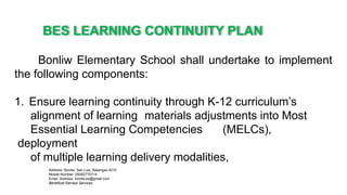 BES LEARNING CONTINUITY PLAN
Address: Bonliw, San Luis, Batangas 4210
Mobile Number: 09282770714
Email Address: bonliw.es@gmail.com
Beneficial Earnest Services
Bonliw Elementary School shall undertake to implement
the following components:
1. Ensure learning continuity through K-12 curriculum’s
alignment of learning materials adjustments into Most
Essential Learning Competencies (MELCs),
deployment
of multiple learning delivery modalities,
 