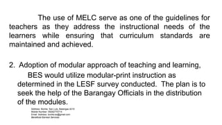 Address: Bonliw, San Luis, Batangas 4210
Mobile Number: 09282770714
Email Address: bonliw.es@gmail.com
Beneficial Earnest Services
The use of MELC serve as one of the guidelines for
teachers as they address the instructional needs of the
learners while ensuring that curriculum standards are
maintained and achieved.
2. Adoption of modular approach of teaching and learning,
BES would utilize modular-print instruction as
determined in the LESF survey conducted. The plan is to
seek the help of the Barangay Officials in the distribution
of the modules.
 