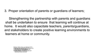 Address: Bonliw, San Luis, Batangas 4210
Mobile Number: 09282770714
Email Address: bonliw.es@gmail.com
Beneficial Earnest Services
Address: Bonliw, San Luis, Batangas 4210
Mobile Number: 09282770714
Email Address: bonliw.es@gmail.com
Beneficial Earnest Services
3. Proper orientation of parents or guardians of learners;
Strengthening the partnership with parents and guardians
shall be undertaken to ensure that learning will continue at
home. It would also capacitate teachers, parents/guardians,
and stakeholders to create positive learning environments to
learners at home or community.
 