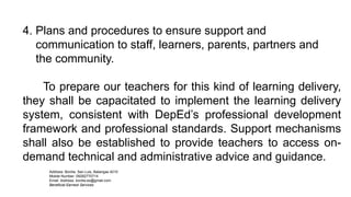 4. Plans and procedures to ensure support and
communication to staff, learners, parents, partners and
the community.
To prepare our teachers for this kind of learning delivery,
they shall be capacitated to implement the learning delivery
system, consistent with DepEd’s professional development
framework and professional standards. Support mechanisms
shall also be established to provide teachers to access on-
demand technical and administrative advice and guidance.
Address: Bonliw, San Luis, Batangas 4210
Mobile Number: 09282770714
Email Address: bonliw.es@gmail.com
Beneficial Earnest Services
 