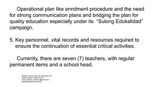 Operational plan like enrolment procedure and the need
for strong communication plans and bridging the plan for
quality education especially under its “Sulong Edukalidad”
campaign.
5. Key personnel, vital records and resources required to
ensure the continuation of essential critical activities.
Currently, there are seven (7) teachers, with regular
permanent items and a school head.
Address: Bonliw, San Luis, Batangas 4210
Mobile Number: 09282770714
Email Address: bonliw.es@gmail.com
Beneficial Earnest Services
 