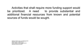 Activities that shall require more funding support would
be prioritized. A need to provide substantial and
additional financial resources from known and potential
sources of funds would be sought.
Address: Bonliw, San Luis, Batangas 4210
Mobile Number: 09282770714
Email Address: bonliw.es@gmail.com
Beneficial Earnest Services
 