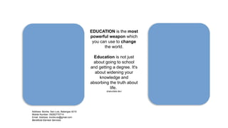 EDUCATION is the most
powerful weapon which
you can use to change
the world.
Education is not just
about going to school
and getting a degree. It's
about widening your
knowledge and
absorbing the truth about
life.
shakuntala devi
Address: Bonliw, San Luis, Batangas 4210
Mobile Number: 09282770714
Email Address: bonliw.es@gmail.com
Beneficial Earnest Services
 