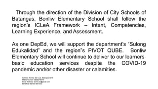 Address: Bonliw, San Luis, Batangas 4210
Mobile Number: 09282770714
Email Address: bonliw.es@gmail.com
Beneficial Earnest Services
Through the direction of the Division of City Schools of
Batangas, Bonliw Elementary School shall follow the
region’s ICLeA Framework – Intent, Competencies,
Learning Experience, and Assessment.
As one DepEd, we will support the department’s “Sulong
Edukalidad” and the region”s PIVOT QUBE. Bonliw
Elementary School will continue to deliver to our learners
basic education services despite the COVID-19
pandemic and/or other disaster or calamities.
 