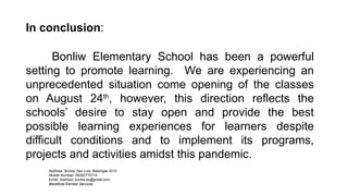 Address: Bonliw, San Luis, Batangas 4210
Mobile Number: 09282770714
Email Address: bonliw.es@gmail.com
Beneficial Earnest Services
In conclusion:
Bonliw Elementary School has been a powerful
setting to promote learning. We are experiencing an
unprecedented situation come opening of the classes
on August 24th
, however, this direction reflects the
schools’ desire to stay open and provide the best
possible learning experiences for learners despite
difficult conditions and to implement its programs,
projects and activities amidst this pandemic.
 