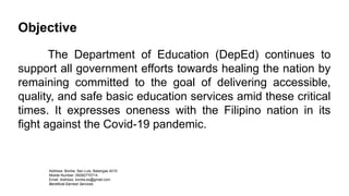 Objective
The Department of Education (DepEd) continues to
support all government efforts towards healing the nation by
remaining committed to the goal of delivering accessible,
quality, and safe basic education services amid these critical
times. It expresses oneness with the Filipino nation in its
fight against the Covid-19 pandemic.
Address: Bonliw, San Luis, Batangas 4210
Mobile Number: 09282770714
Email Address: bonliw.es@gmail.com
Beneficial Earnest Services
 