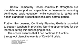 Bonliw Elementary School commits to strengthen our
mandate to support and capacitate our learners in ensuring
continuous basic education while complying to safety and
health standards prescribed in this new normal period.
Further, this Learning Continuity Planning Guide is provided
to support teachers in providing learning opportunities for our
learners during this challenging period.
The school ensures that it can continue to function
throughout disruptive events of Covid-19 crisis.
Address: Bonliw, San Luis, Batangas 4210
Mobile Number: 09282770714
Email Address: bonliw.es@gmail.com
Beneficial Earnest Services
 