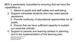Address: Bonliw, San Luis, Batangas 4210
Mobile Number: 09282770714
Email Address: bonliw.es@gmail.com
Beneficial Earnest Services
BES is particularly committed to ensuring that we have the
capabilities to:
1. Attend to pupils and staff safety and well-being,
2. Support vulnerable students who may need special
assistance.
3. Provide continuity of educational opportunities for all
pupils,
4. Ensure that we have sufficient capacity to sustain
our essential criticals,
5. Support to parents and learning centers in planning
and in the implementation of the learning plan;
 