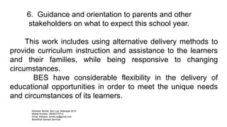 Address: Bonliw, San Luis, Batangas 4210
Mobile Number: 09282770714
Email Address: bonliw.es@gmail.com
Beneficial Earnest Services
6. Guidance and orientation to parents and other
stakeholders on what to expect this school year.
This work includes using alternative delivery methods to
provide curriculum instruction and assistance to the learners
and their families, while being responsive to changing
circumstances.
BES have considerable flexibility in the delivery of
educational opportunities in order to meet the unique needs
and circumstances of its learners.
 