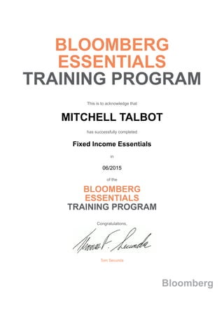 BLOOMBERG
ESSENTIALS
TRAINING PROGRAM
This is to acknowledge that
MITCHELL TALBOT
has successfully completed
Fixed Income Essentials
in
06/2015
of the
BLOOMBERG
ESSENTIALS
TRAINING PROGRAM
Congratulations,
Tom Secunda
Bloomberg
 