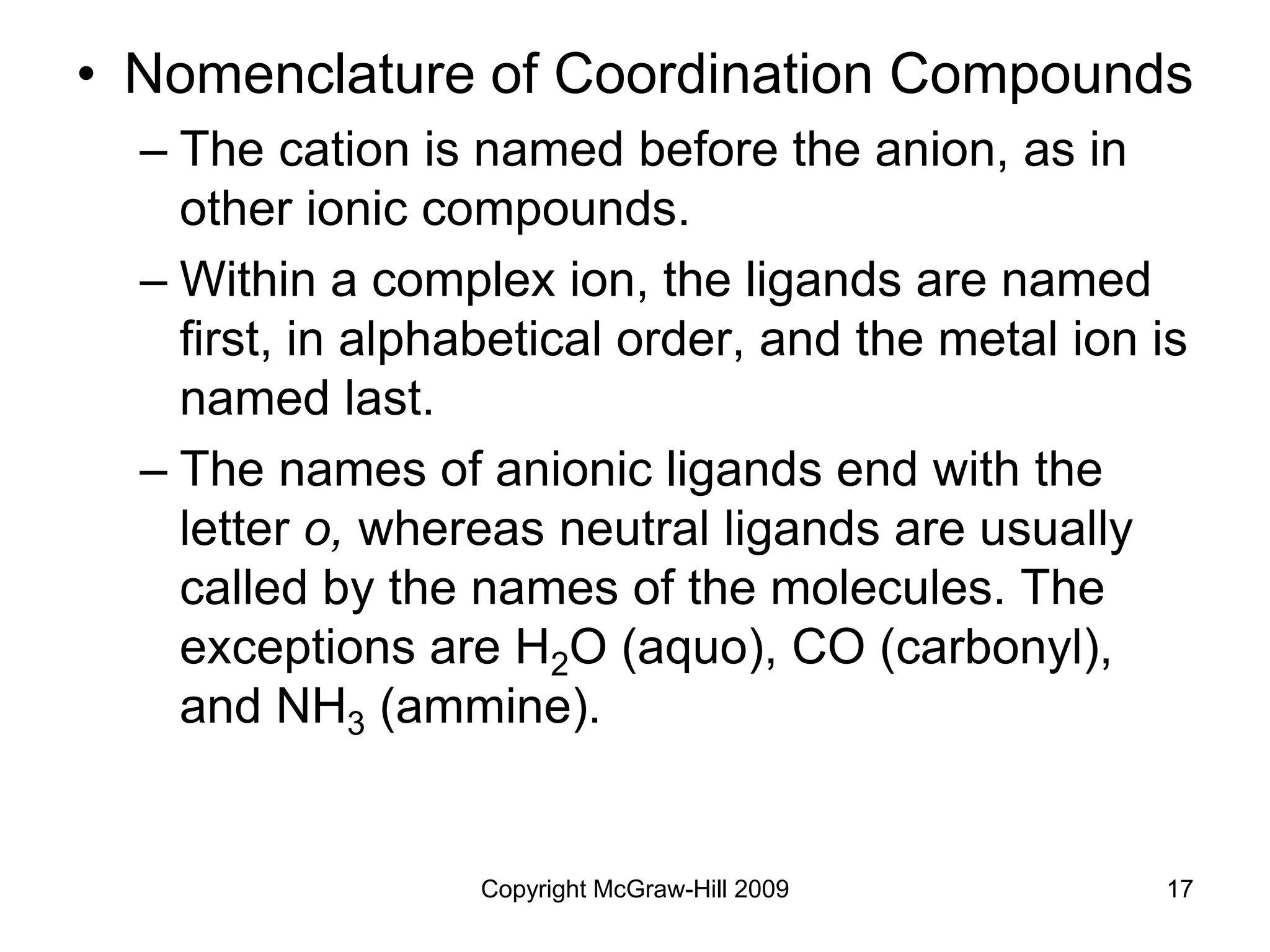 Copyright McGraw-Hill 2009 17
• Nomenclature of Coordination Compounds
– The cation is named before the anion, as in
other ionic compounds.
– Within a complex ion, the ligands are named
first, in alphabetical order, and the metal ion is
named last.
– The names of anionic ligands end with the
letter o, whereas neutral ligands are usually
called by the names of the molecules. The
exceptions are H2O (aquo), CO (carbonyl),
and NH3 (ammine).
 