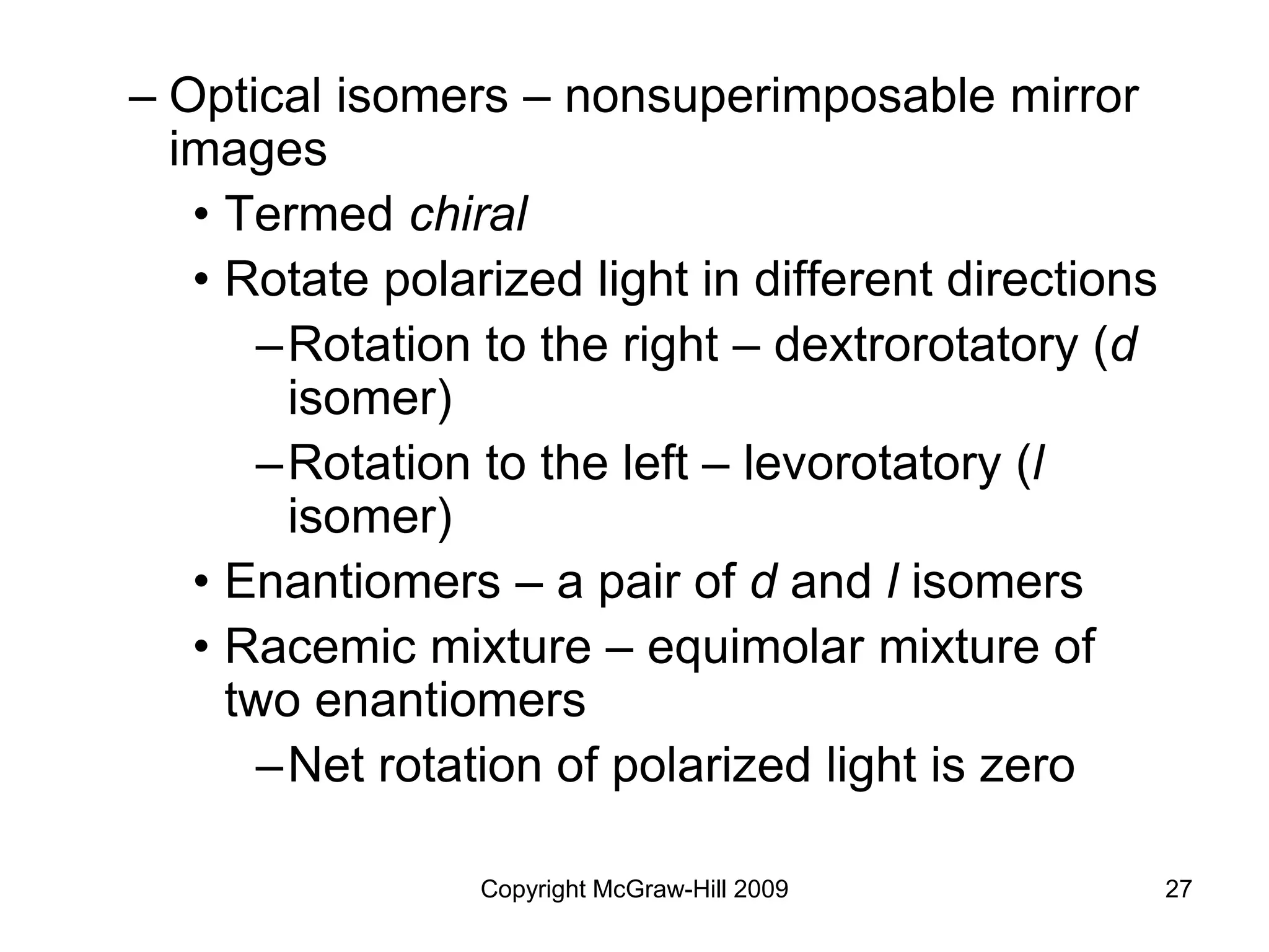 Copyright McGraw-Hill 2009 27
– Optical isomers – nonsuperimposable mirror
images
• Termed chiral
• Rotate polarized light in different directions
–Rotation to the right – dextrorotatory (d
isomer)
–Rotation to the left – levorotatory (l
isomer)
• Enantiomers – a pair of d and l isomers
• Racemic mixture – equimolar mixture of
two enantiomers
–Net rotation of polarized light is zero
 